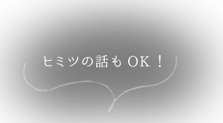 ヒミツの話もOK！